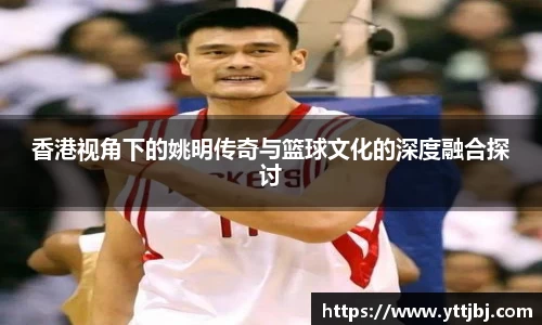 香港视角下的姚明传奇与篮球文化的深度融合探讨